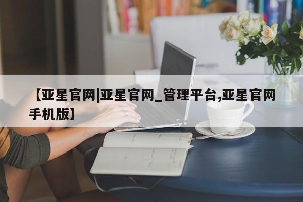 亚星会员开户-会员登陆 亚星代理合作-会员开户【亚星官网|亚星官网_管理平台,亚星官网手机版】