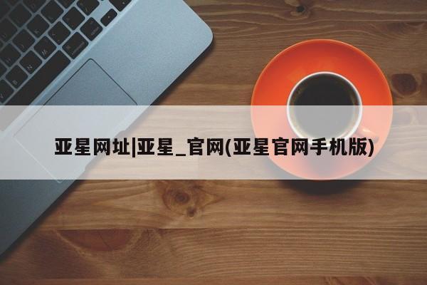 亚星会员开户-会员登陆 亚星代理合作-会员开户亚星网址|亚星_官网(亚星官网手机版)