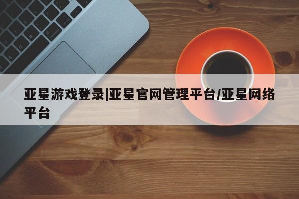 亚星会员开户-会员登陆 亚星代理合作-会员开户亚星游戏登录|亚星官网管理平台/亚星网络平台