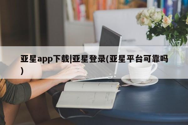 亚星会员开户-会员登陆 亚星代理合作-会员开户亚星app下载|亚星登录(亚星平台可靠吗)