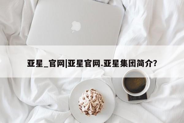 亚星会员开户-会员登陆 亚星代理合作-会员开户亚星_官网|亚星官网.亚星集团简介？