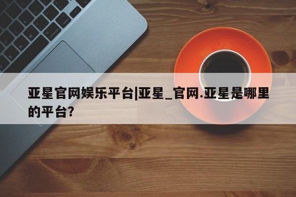 亚星会员开户-会员登陆 亚星代理合作-会员开户亚星官网娱乐平台|亚星_官网.亚星是哪里的平台？