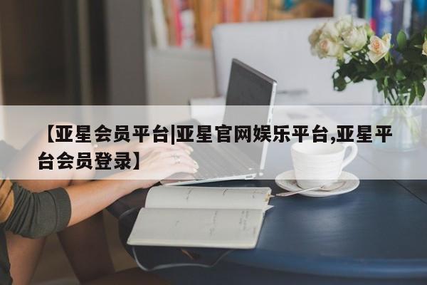 亚星会员开户-会员登陆 亚星代理合作-会员开户【亚星会员平台|亚星官网娱乐平台,亚星平台会员登录】