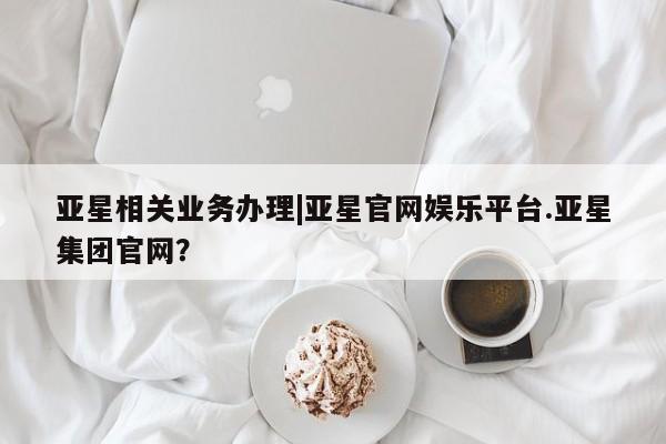 亚星会员开户-会员登陆 亚星代理合作-会员开户亚星相关业务办理|亚星官网娱乐平台.亚星集团官网？
