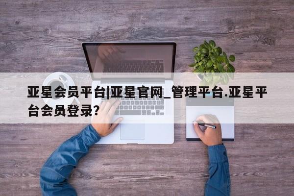 亚星会员开户-会员登陆 亚星代理合作-会员开户亚星会员平台|亚星官网_管理平台.亚星平台会员登录？