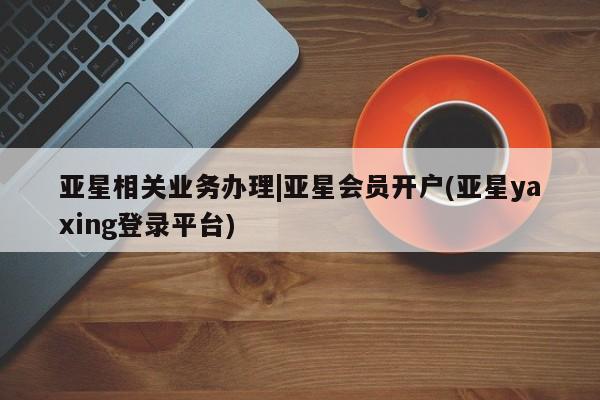 亚星会员开户-会员登陆 亚星代理合作-会员开户亚星相关业务办理|亚星会员开户(亚星yaxing登录平台)