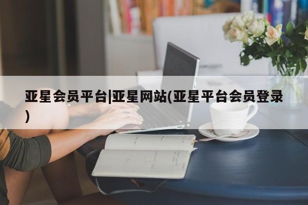 亚星会员开户-会员登陆 亚星代理合作-会员开户亚星会员平台|亚星网站(亚星平台会员登录)