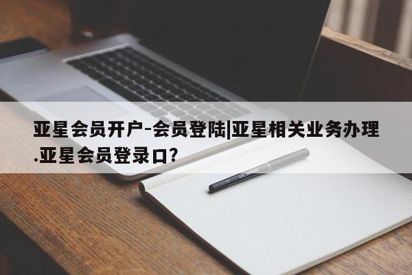 亚星会员开户-会员登陆 亚星代理合作-会员开户亚星会员开户-会员登陆|亚星相关业务办理.亚星会员登录口？