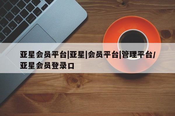 亚星会员开户-会员登陆 亚星代理合作-会员开户亚星会员平台|亚星|会员平台|管理平台/亚星会员登录口