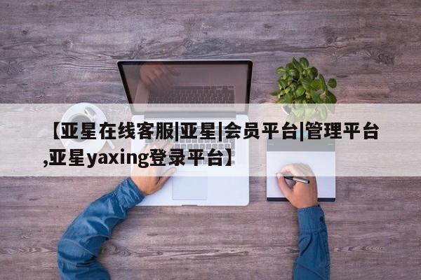 亚星会员开户-会员登陆 亚星代理合作-会员开户【亚星在线客服|亚星|会员平台|管理平台,亚星yaxing登录平台】