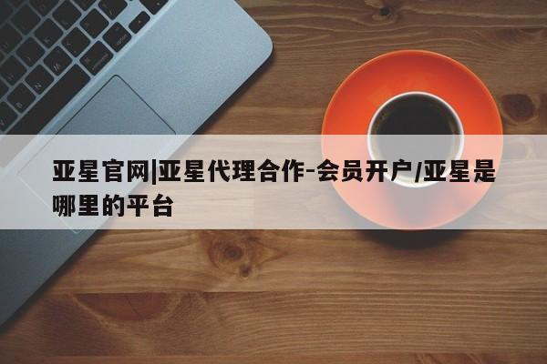 亚星会员开户-会员登陆 亚星代理合作-会员开户亚星官网|亚星代理合作-会员开户/亚星是哪里的平台