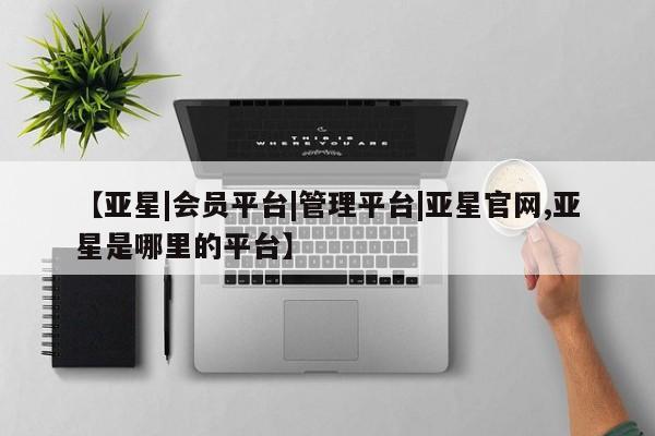 亚星会员开户-会员登陆 亚星代理合作-会员开户【亚星|会员平台|管理平台|亚星官网,亚星是哪里的平台】