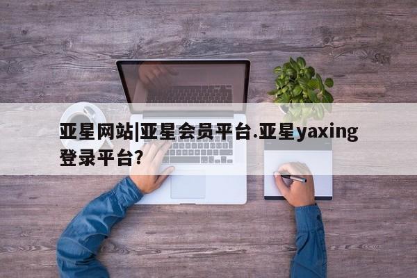 亚星会员开户-会员登陆 亚星代理合作-会员开户亚星网站|亚星会员平台.亚星yaxing登录平台？