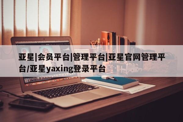 亚星会员开户-会员登陆 亚星代理合作-会员开户亚星|会员平台|管理平台|亚星官网管理平台/亚星yaxing登录平台